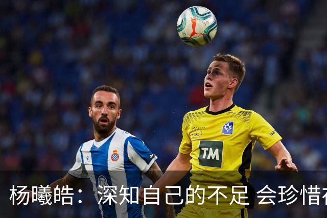杨曦皓：深知自己的不足 会珍惜在国家队的历练机会 全力以赴训练